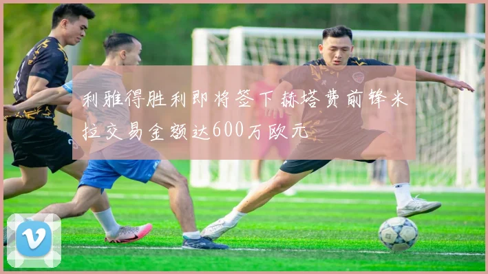 利雅得胜利即将签下赫塔费前锋米拉交易金额达600万欧元