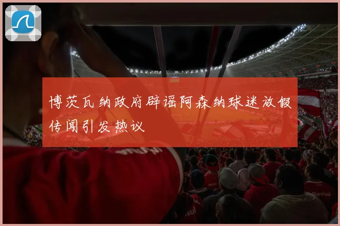 博茨瓦纳政府辟谣阿森纳球迷放假传闻引发热议