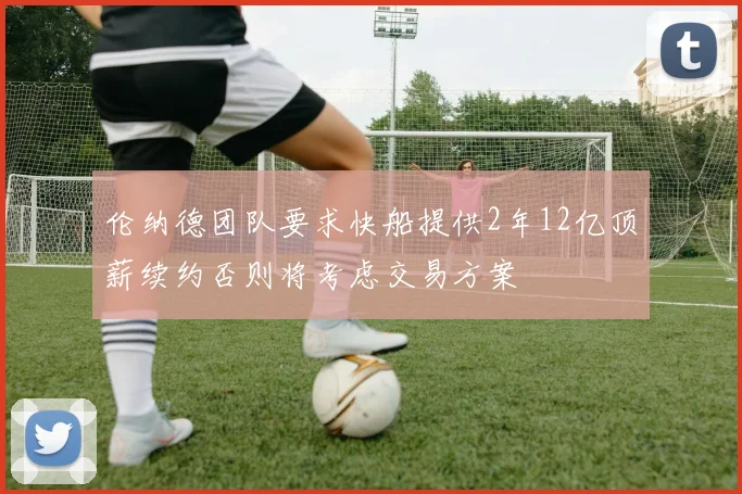 伦纳德团队要求快船提供2年12亿顶薪续约否则将考虑交易方案
