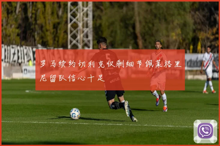 罗马续约切利克仅剩细节佩莱格里尼留队信心十足