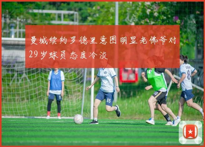 曼城续约罗德里意图明显老佛爷对29岁球员态度冷淡