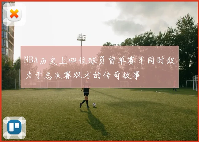 NBA历史上四位球员曾单赛季同时效力于总决赛双方的传奇故事