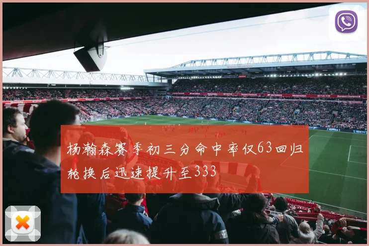 杨瀚森赛季初三分命中率仅63回归轮换后迅速提升至333
