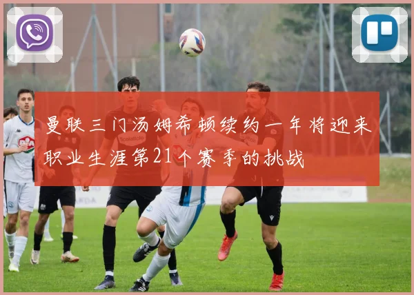 曼联三门汤姆希顿续约一年将迎来职业生涯第21个赛季的挑战