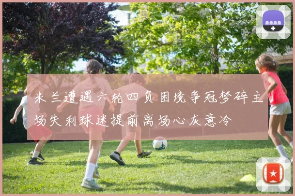 米兰遭遇六轮四负困境争冠梦碎主场失利球迷提前离场心灰意冷