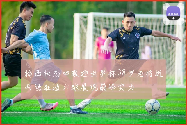 梅西状态回暖迎世界杯38岁老将近两场狂造六球展现巅峰实力