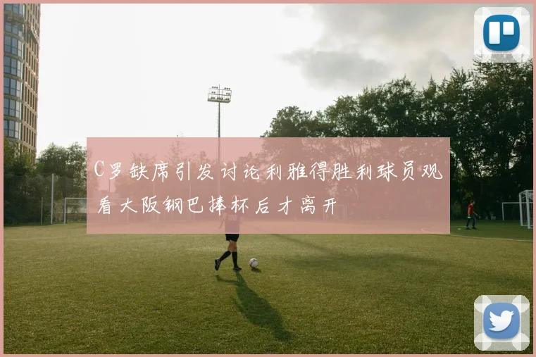 C罗缺席引发讨论利雅得胜利球员观看大阪钢巴捧杯后才离开