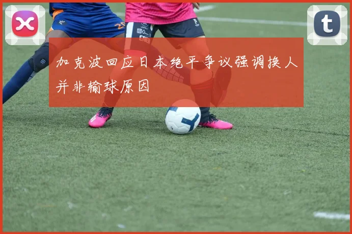 加克波回应日本绝平争议强调换人并非输球原因